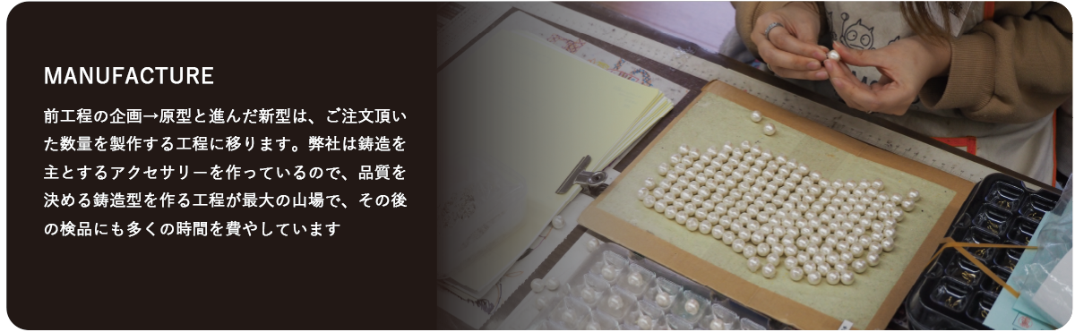 前工程の企画→原型と進んだ新型は、ご注文頂いた数量を製作する工程に移ります。弊社は鋳造を主とするアクセサリーを作っているので、品質を決める鋳造型を作る工程が最大の山場で、その後の検品にも多くの時間を費やしています。  