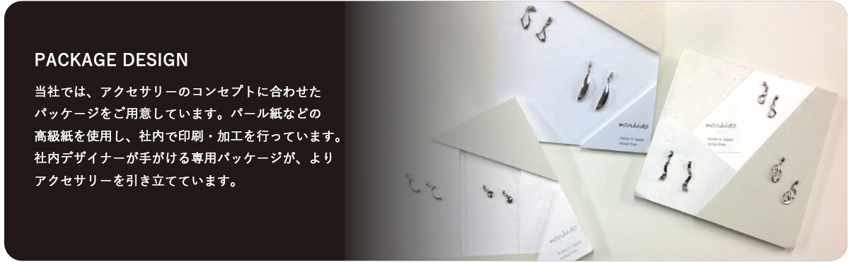当社では、アクセサリーのコンセプトに合わせたパッケージをご用意しています。パール紙などの高級紙を使用し、社内で印刷・加工を行っています。 社内デザイナーが手がける専用パッケージが、よりアクセサリーを引き立てています。  