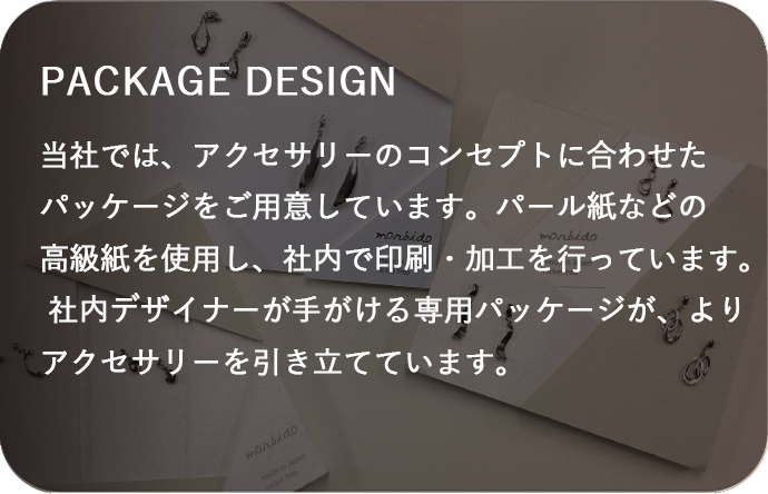 当社では、アクセサリーのコンセプトに合わせたパッケージをご用意しています。パール紙などの高級紙を使用し、社内で印刷・加工を行っています。 社内デザイナーが手がける専用パッケージが、よりアクセサリーを引き立てています。 
