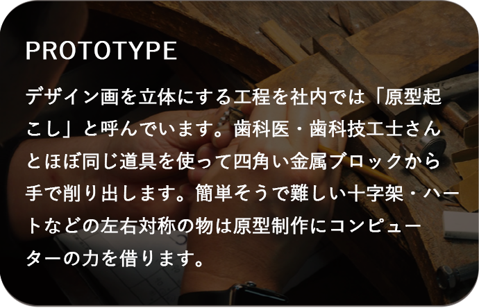 デザイン画を立体にする工程を社内では「原型起こし」と呼んでいます。歯科医・歯科技工士さんとほぼ同じ道具を使って四角い金属ブロックから手で削り出します。簡単そうで難しい十字架・ハートなどの左右対称の物は原型制作にコンピューターの力を借ります。 