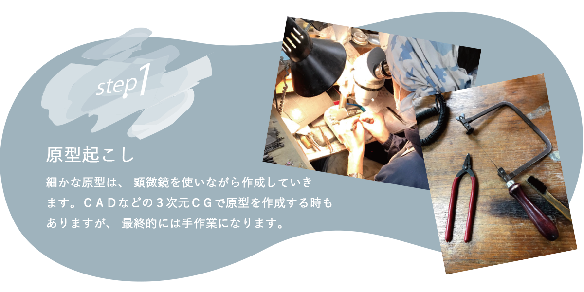 細かな原型は、 顕微鏡を使いながら作成していき ます。ＣＡＤなどの３次元ＣＧで原型を作成する時も ありますが、 最終的には手作業になります。