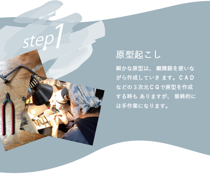 細かな原型は、 顕微鏡を使いながら作成していき ます。ＣＡＤなどの３次元ＣＧで原型を作成する時も ありますが、 最終的には手作業になります。