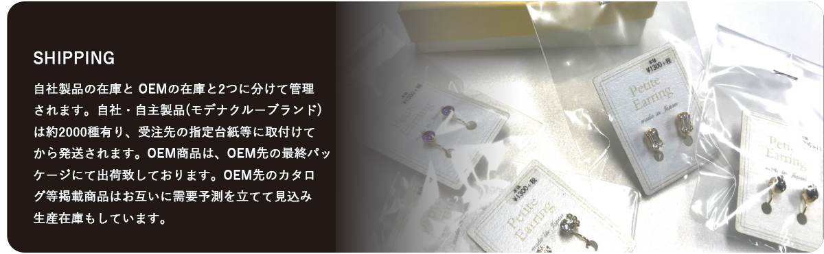 自社製品の在庫とOEMの在庫と2つに分けて管理されます。自社・自主製品(モデナクルーブランド) は約2000種有り、受注先の指定台紙等に取付けてから発送されます。OEM商品は、OEM先の最終パッケージにて出荷致しております。OEM先のカタログ等掲載商品はお互いに需要予測を立てて見込み生産在庫もしています。   